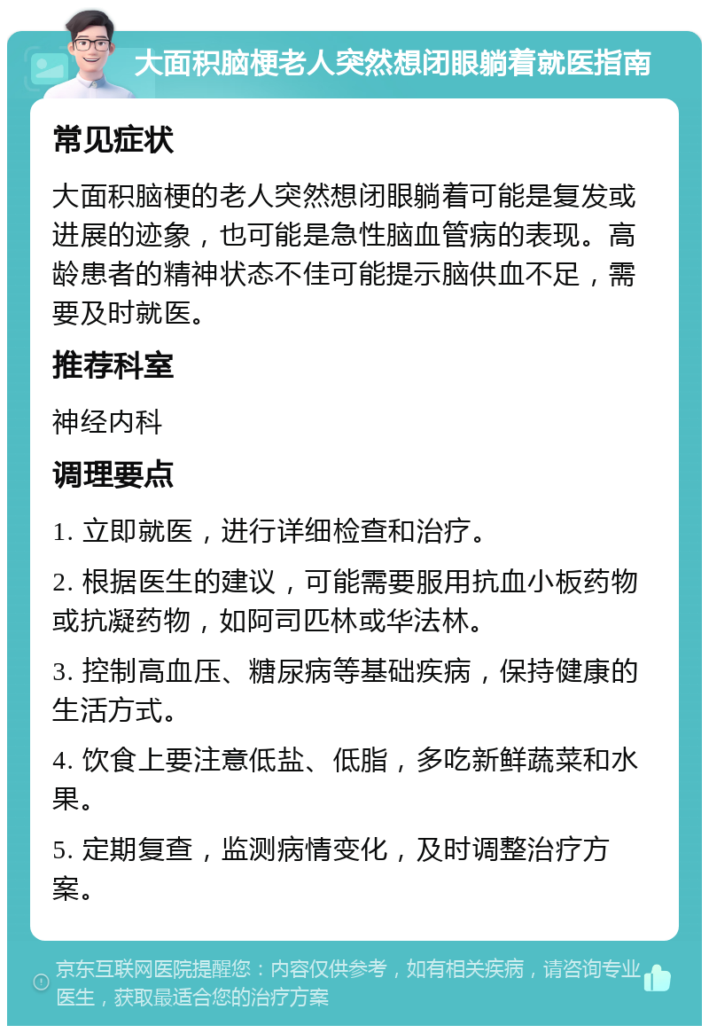 大面积脑梗老人突然想闭眼躺着就医指南 常见症状 大面积脑梗的老人突然想闭眼躺着可能是复发或进展的迹象，也可能是急性脑血管病的表现。高龄患者的精神状态不佳可能提示脑供血不足，需要及时就医。 推荐科室 神经内科 调理要点 1. 立即就医，进行详细检查和治疗。 2. 根据医生的建议，可能需要服用抗血小板药物或抗凝药物，如阿司匹林或华法林。 3. 控制高血压、糖尿病等基础疾病，保持健康的生活方式。 4. 饮食上要注意低盐、低脂，多吃新鲜蔬菜和水果。 5. 定期复查，监测病情变化，及时调整治疗方案。