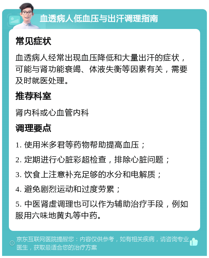 血透病人低血压与出汗调理指南 常见症状 血透病人经常出现血压降低和大量出汗的症状，可能与肾功能衰竭、体液失衡等因素有关，需要及时就医处理。 推荐科室 肾内科或心血管内科 调理要点 1. 使用米多君等药物帮助提高血压； 2. 定期进行心脏彩超检查，排除心脏问题； 3. 饮食上注意补充足够的水分和电解质； 4. 避免剧烈运动和过度劳累； 5. 中医肾虚调理也可以作为辅助治疗手段，例如服用六味地黄丸等中药。