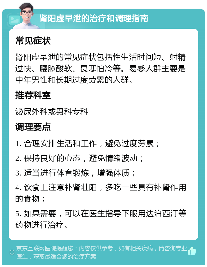 肾阳虚早泄的治疗和调理指南 常见症状 肾阳虚早泄的常见症状包括性生活时间短、射精过快、腰膝酸软、畏寒怕冷等。易感人群主要是中年男性和长期过度劳累的人群。 推荐科室 泌尿外科或男科专科 调理要点 1. 合理安排生活和工作，避免过度劳累； 2. 保持良好的心态，避免情绪波动； 3. 适当进行体育锻炼，增强体质； 4. 饮食上注意补肾壮阳，多吃一些具有补肾作用的食物； 5. 如果需要，可以在医生指导下服用达泊西汀等药物进行治疗。