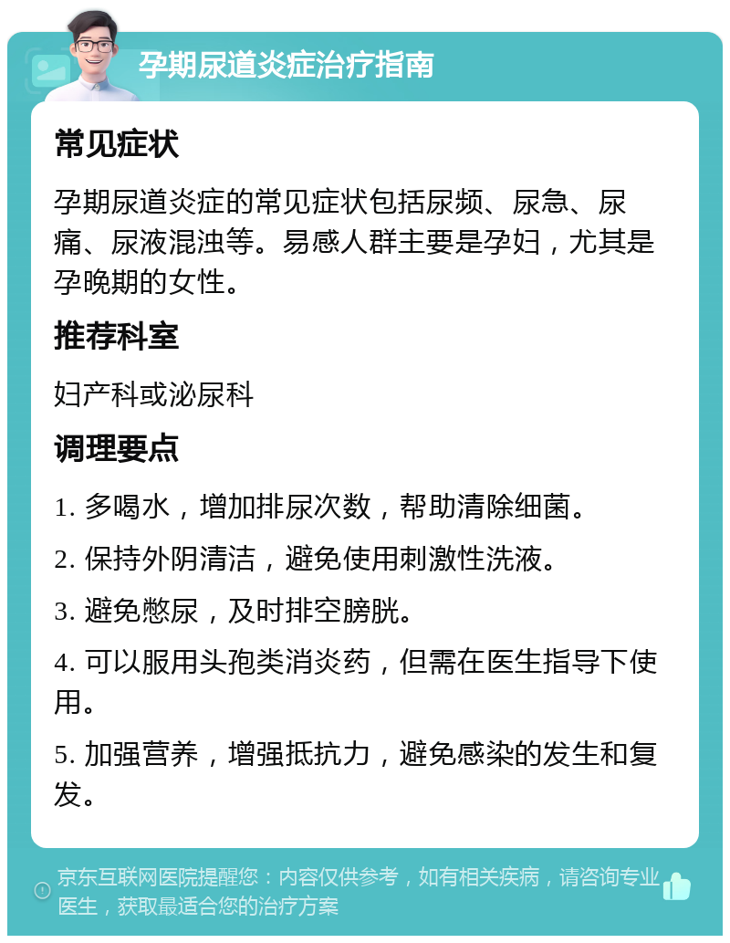 孕期尿道炎症治疗指南 常见症状 孕期尿道炎症的常见症状包括尿频、尿急、尿痛、尿液混浊等。易感人群主要是孕妇，尤其是孕晚期的女性。 推荐科室 妇产科或泌尿科 调理要点 1. 多喝水，增加排尿次数，帮助清除细菌。 2. 保持外阴清洁，避免使用刺激性洗液。 3. 避免憋尿，及时排空膀胱。 4. 可以服用头孢类消炎药，但需在医生指导下使用。 5. 加强营养，增强抵抗力，避免感染的发生和复发。