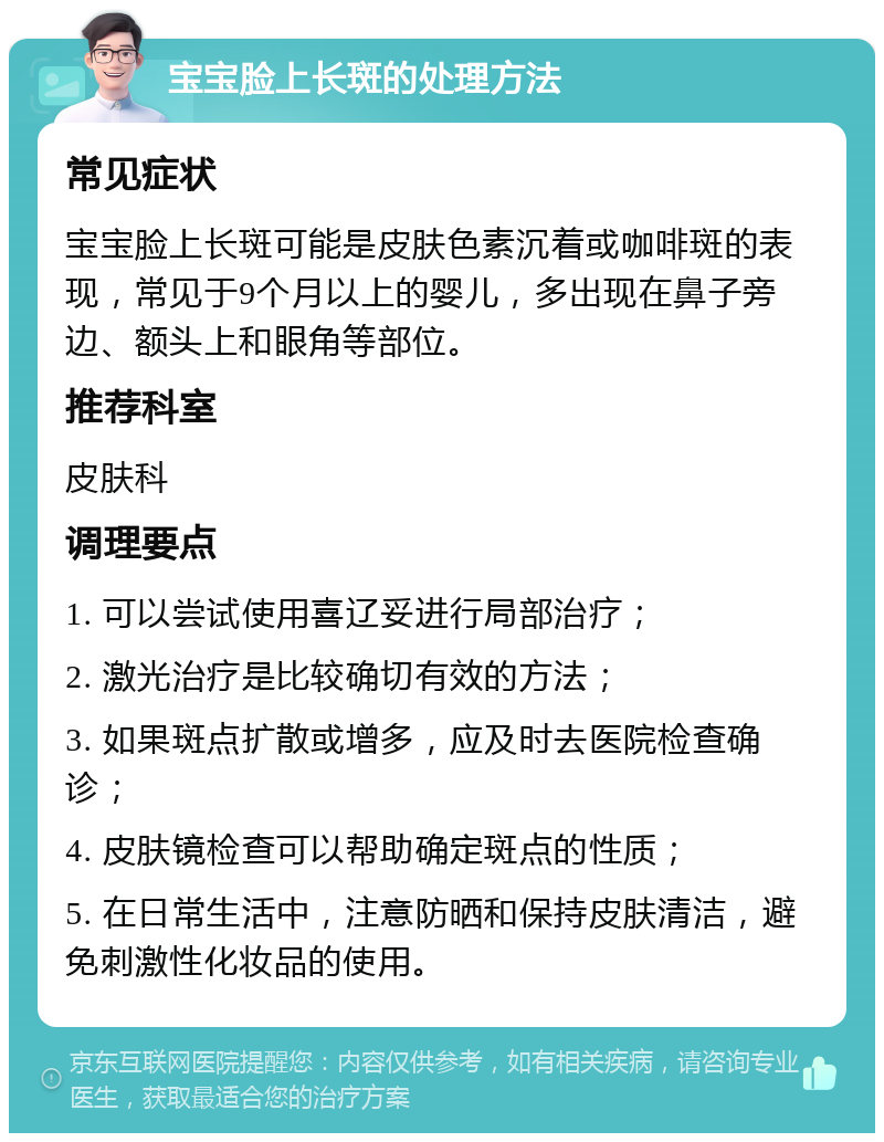 宝宝脸上长斑的处理方法 常见症状 宝宝脸上长斑可能是皮肤色素沉着或咖啡斑的表现，常见于9个月以上的婴儿，多出现在鼻子旁边、额头上和眼角等部位。 推荐科室 皮肤科 调理要点 1. 可以尝试使用喜辽妥进行局部治疗； 2. 激光治疗是比较确切有效的方法； 3. 如果斑点扩散或增多，应及时去医院检查确诊； 4. 皮肤镜检查可以帮助确定斑点的性质； 5. 在日常生活中，注意防晒和保持皮肤清洁，避免刺激性化妆品的使用。