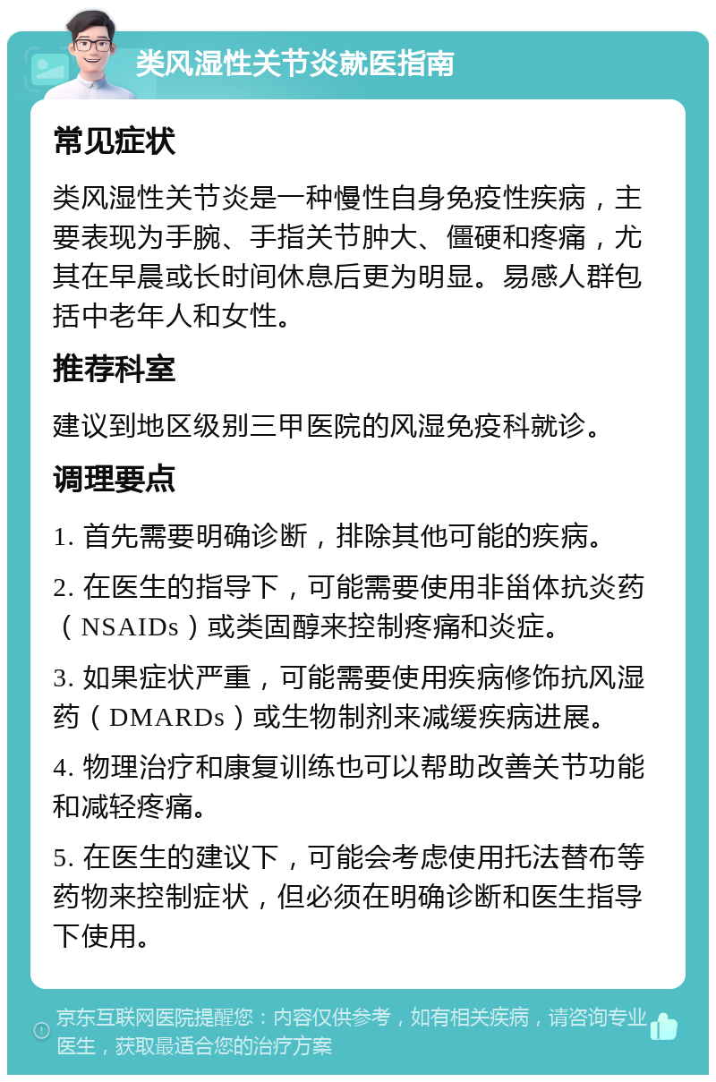 类风湿性关节炎就医指南 常见症状 类风湿性关节炎是一种慢性自身免疫性疾病，主要表现为手腕、手指关节肿大、僵硬和疼痛，尤其在早晨或长时间休息后更为明显。易感人群包括中老年人和女性。 推荐科室 建议到地区级别三甲医院的风湿免疫科就诊。 调理要点 1. 首先需要明确诊断，排除其他可能的疾病。 2. 在医生的指导下，可能需要使用非甾体抗炎药（NSAIDs）或类固醇来控制疼痛和炎症。 3. 如果症状严重，可能需要使用疾病修饰抗风湿药（DMARDs）或生物制剂来减缓疾病进展。 4. 物理治疗和康复训练也可以帮助改善关节功能和减轻疼痛。 5. 在医生的建议下，可能会考虑使用托法替布等药物来控制症状，但必须在明确诊断和医生指导下使用。