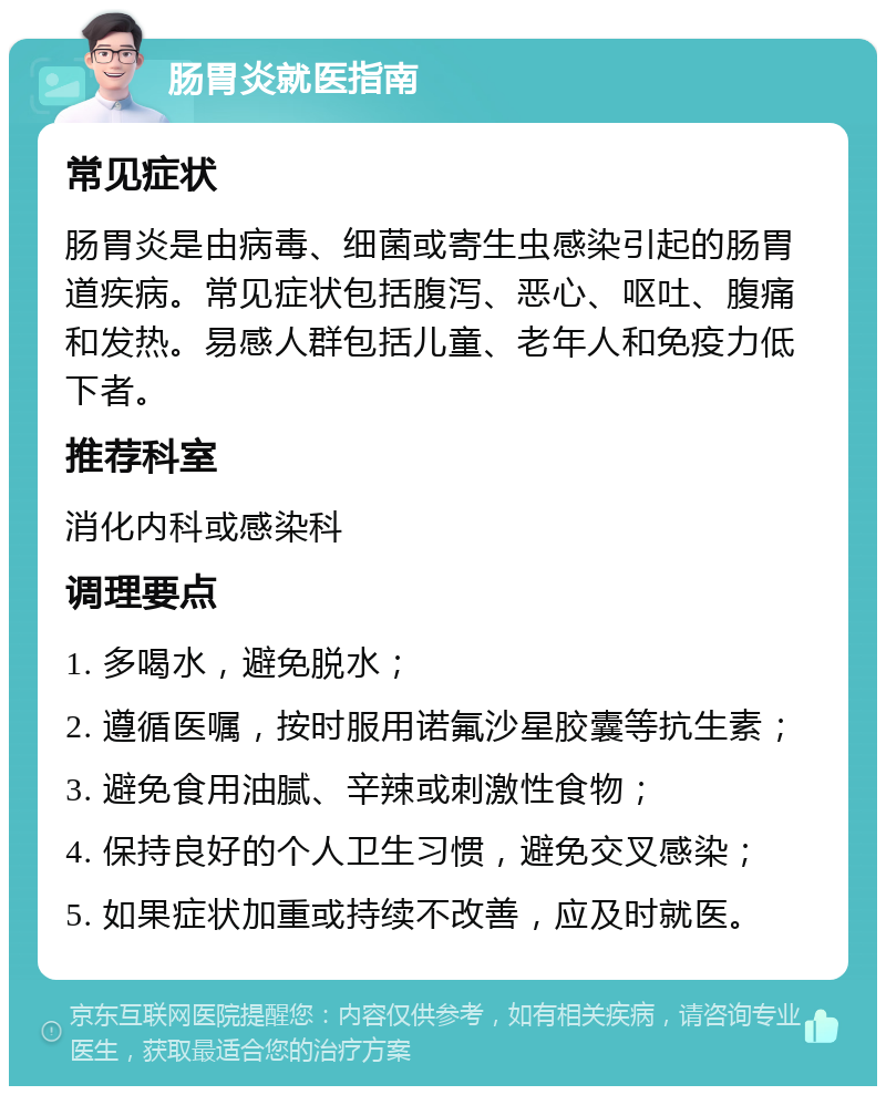 肠胃炎就医指南 常见症状 肠胃炎是由病毒、细菌或寄生虫感染引起的肠胃道疾病。常见症状包括腹泻、恶心、呕吐、腹痛和发热。易感人群包括儿童、老年人和免疫力低下者。 推荐科室 消化内科或感染科 调理要点 1. 多喝水，避免脱水； 2. 遵循医嘱，按时服用诺氟沙星胶囊等抗生素； 3. 避免食用油腻、辛辣或刺激性食物； 4. 保持良好的个人卫生习惯，避免交叉感染； 5. 如果症状加重或持续不改善，应及时就医。