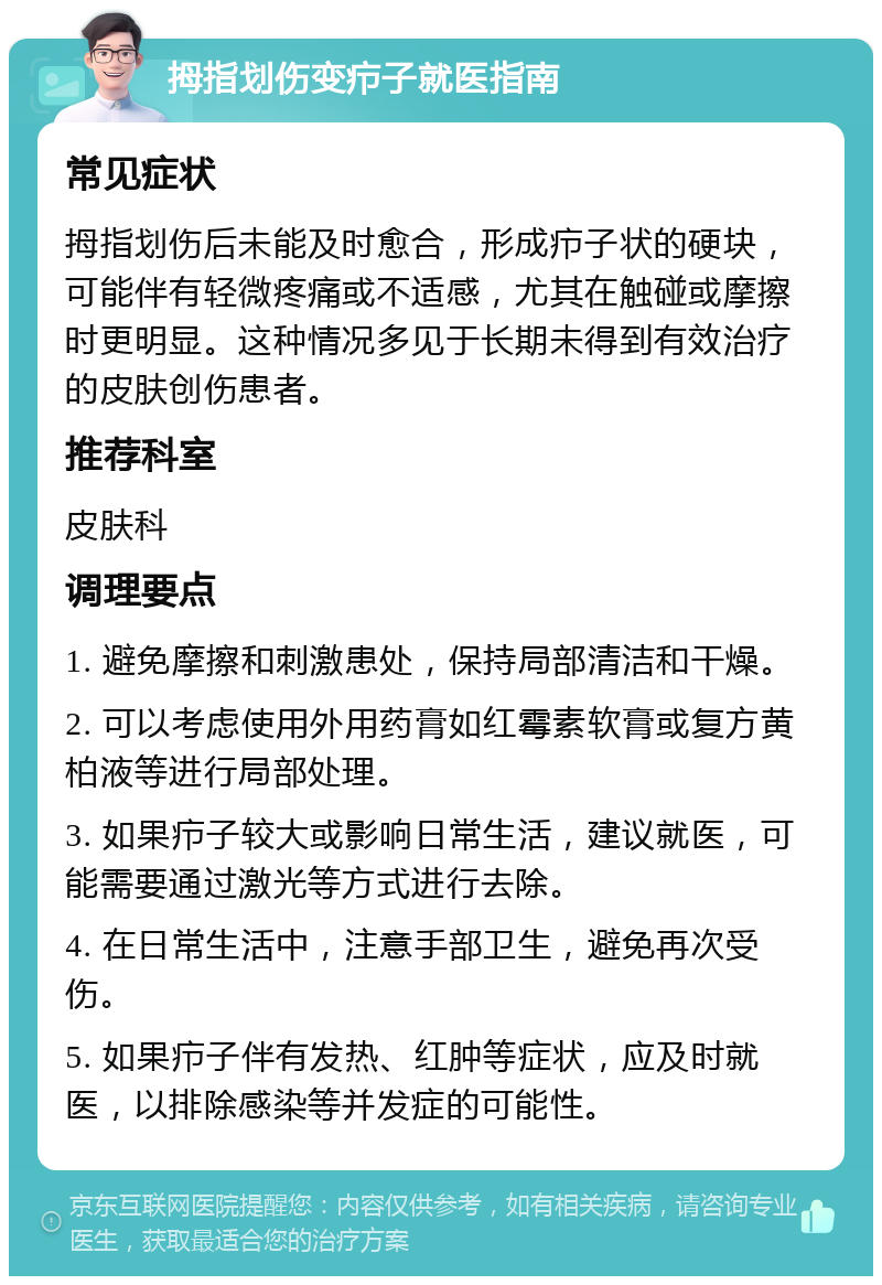 拇指划伤变疖子就医指南 常见症状 拇指划伤后未能及时愈合，形成疖子状的硬块，可能伴有轻微疼痛或不适感，尤其在触碰或摩擦时更明显。这种情况多见于长期未得到有效治疗的皮肤创伤患者。 推荐科室 皮肤科 调理要点 1. 避免摩擦和刺激患处，保持局部清洁和干燥。 2. 可以考虑使用外用药膏如红霉素软膏或复方黄柏液等进行局部处理。 3. 如果疖子较大或影响日常生活，建议就医，可能需要通过激光等方式进行去除。 4. 在日常生活中，注意手部卫生，避免再次受伤。 5. 如果疖子伴有发热、红肿等症状，应及时就医，以排除感染等并发症的可能性。