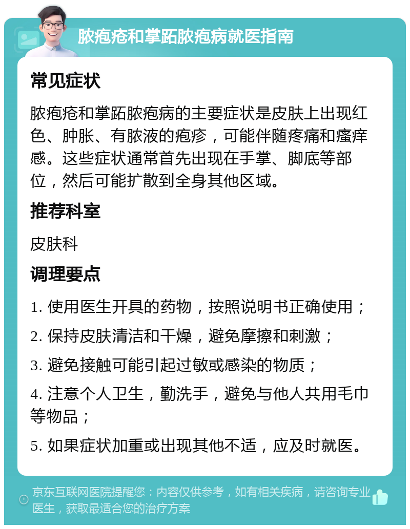 脓疱疮和掌跖脓疱病就医指南 常见症状 脓疱疮和掌跖脓疱病的主要症状是皮肤上出现红色、肿胀、有脓液的疱疹，可能伴随疼痛和瘙痒感。这些症状通常首先出现在手掌、脚底等部位，然后可能扩散到全身其他区域。 推荐科室 皮肤科 调理要点 1. 使用医生开具的药物，按照说明书正确使用； 2. 保持皮肤清洁和干燥，避免摩擦和刺激； 3. 避免接触可能引起过敏或感染的物质； 4. 注意个人卫生，勤洗手，避免与他人共用毛巾等物品； 5. 如果症状加重或出现其他不适，应及时就医。