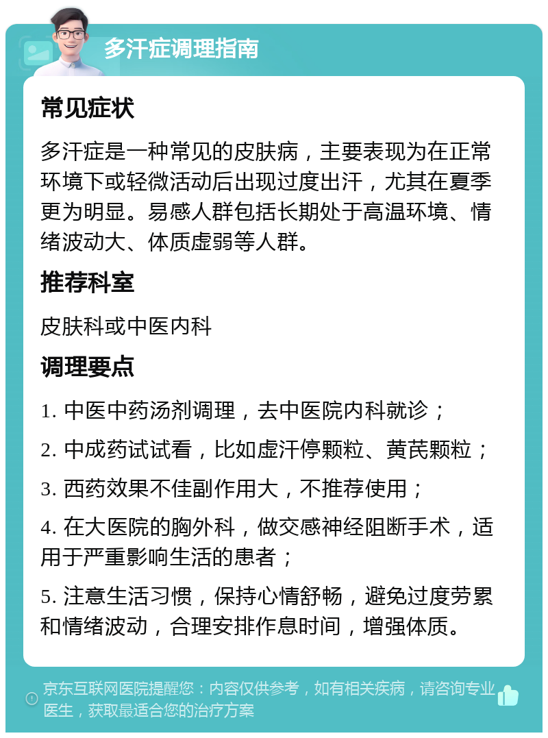 多汗症调理指南 常见症状 多汗症是一种常见的皮肤病，主要表现为在正常环境下或轻微活动后出现过度出汗，尤其在夏季更为明显。易感人群包括长期处于高温环境、情绪波动大、体质虚弱等人群。 推荐科室 皮肤科或中医内科 调理要点 1. 中医中药汤剂调理，去中医院内科就诊； 2. 中成药试试看，比如虚汗停颗粒、黄芪颗粒； 3. 西药效果不佳副作用大，不推荐使用； 4. 在大医院的胸外科，做交感神经阻断手术，适用于严重影响生活的患者； 5. 注意生活习惯，保持心情舒畅，避免过度劳累和情绪波动，合理安排作息时间，增强体质。