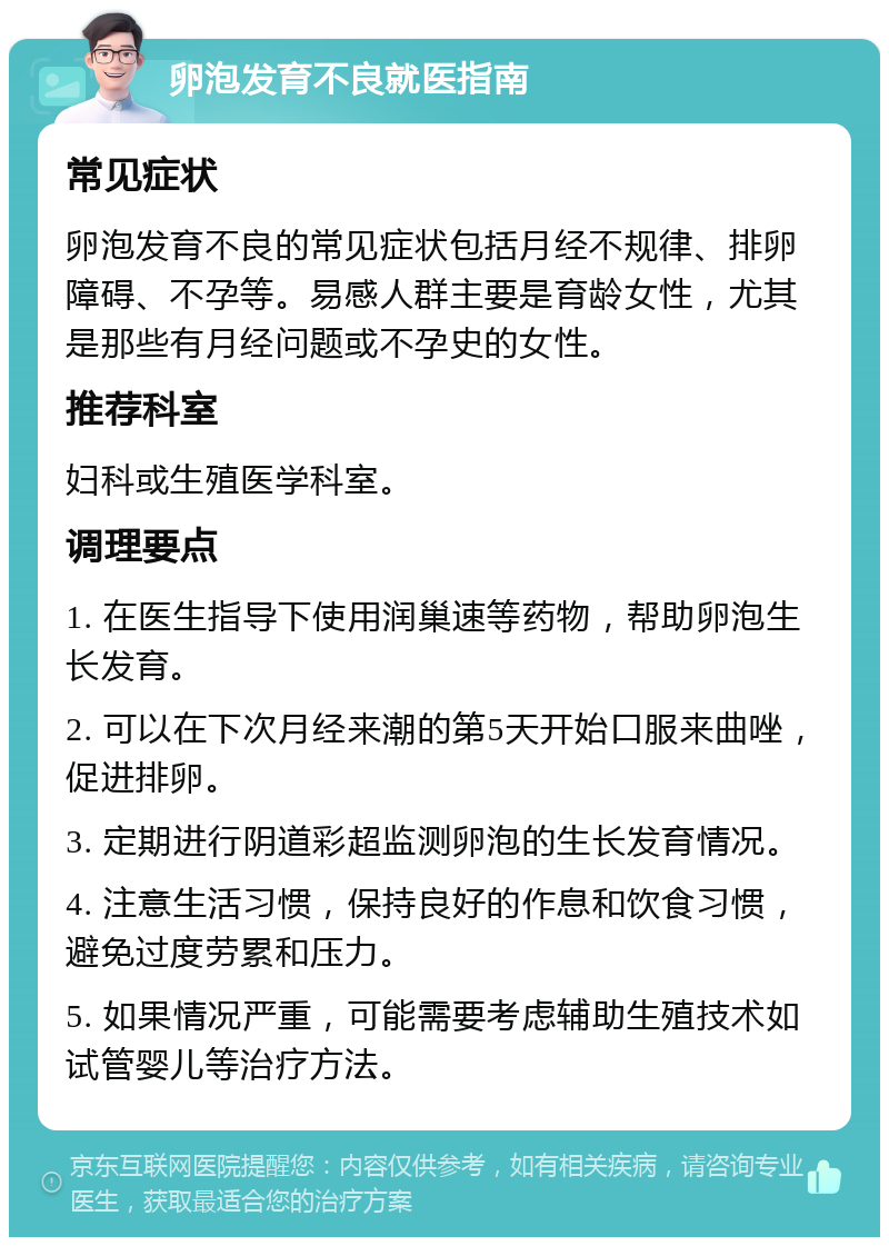 卵泡发育不良就医指南 常见症状 卵泡发育不良的常见症状包括月经不规律、排卵障碍、不孕等。易感人群主要是育龄女性，尤其是那些有月经问题或不孕史的女性。 推荐科室 妇科或生殖医学科室。 调理要点 1. 在医生指导下使用润巢速等药物，帮助卵泡生长发育。 2. 可以在下次月经来潮的第5天开始口服来曲唑，促进排卵。 3. 定期进行阴道彩超监测卵泡的生长发育情况。 4. 注意生活习惯，保持良好的作息和饮食习惯，避免过度劳累和压力。 5. 如果情况严重，可能需要考虑辅助生殖技术如试管婴儿等治疗方法。