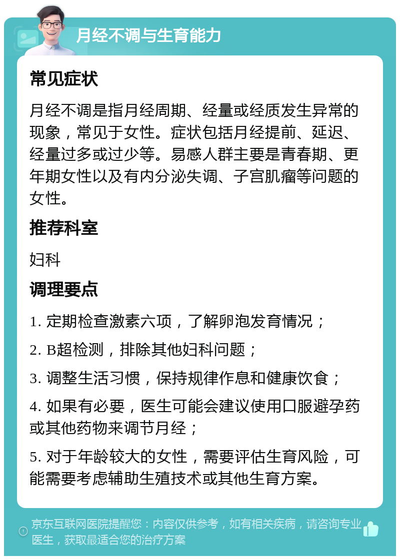 月经不调与生育能力 常见症状 月经不调是指月经周期、经量或经质发生异常的现象，常见于女性。症状包括月经提前、延迟、经量过多或过少等。易感人群主要是青春期、更年期女性以及有内分泌失调、子宫肌瘤等问题的女性。 推荐科室 妇科 调理要点 1. 定期检查激素六项，了解卵泡发育情况； 2. B超检测，排除其他妇科问题； 3. 调整生活习惯，保持规律作息和健康饮食； 4. 如果有必要，医生可能会建议使用口服避孕药或其他药物来调节月经； 5. 对于年龄较大的女性，需要评估生育风险，可能需要考虑辅助生殖技术或其他生育方案。