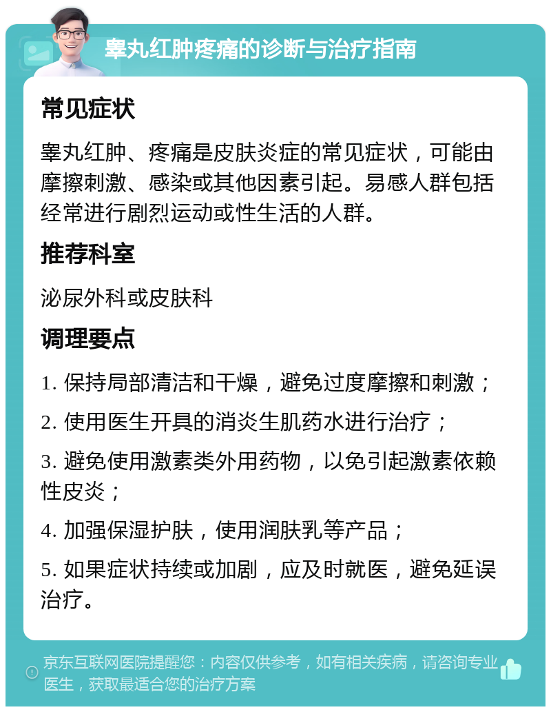 睾丸红肿疼痛的诊断与治疗指南 常见症状 睾丸红肿、疼痛是皮肤炎症的常见症状，可能由摩擦刺激、感染或其他因素引起。易感人群包括经常进行剧烈运动或性生活的人群。 推荐科室 泌尿外科或皮肤科 调理要点 1. 保持局部清洁和干燥，避免过度摩擦和刺激； 2. 使用医生开具的消炎生肌药水进行治疗； 3. 避免使用激素类外用药物，以免引起激素依赖性皮炎； 4. 加强保湿护肤，使用润肤乳等产品； 5. 如果症状持续或加剧，应及时就医，避免延误治疗。