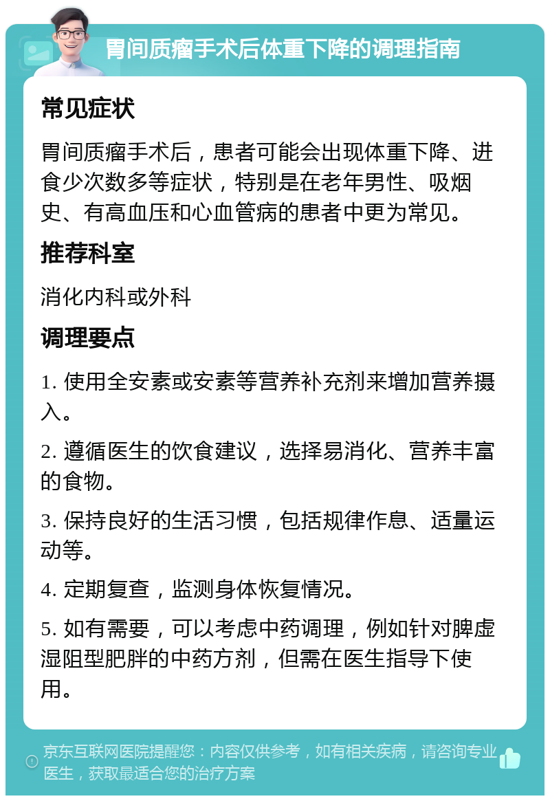 胃间质瘤手术后体重下降的调理指南 常见症状 胃间质瘤手术后，患者可能会出现体重下降、进食少次数多等症状，特别是在老年男性、吸烟史、有高血压和心血管病的患者中更为常见。 推荐科室 消化内科或外科 调理要点 1. 使用全安素或安素等营养补充剂来增加营养摄入。 2. 遵循医生的饮食建议，选择易消化、营养丰富的食物。 3. 保持良好的生活习惯，包括规律作息、适量运动等。 4. 定期复查，监测身体恢复情况。 5. 如有需要，可以考虑中药调理，例如针对脾虚湿阻型肥胖的中药方剂，但需在医生指导下使用。