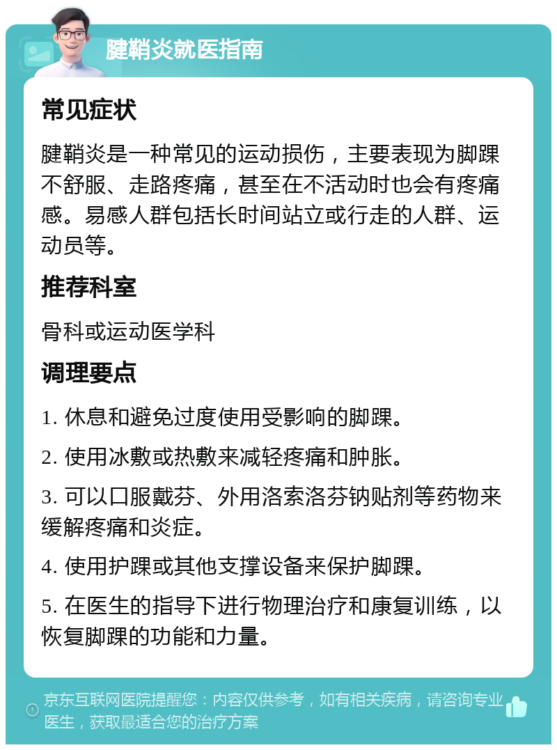 腱鞘炎就医指南 常见症状 腱鞘炎是一种常见的运动损伤，主要表现为脚踝不舒服、走路疼痛，甚至在不活动时也会有疼痛感。易感人群包括长时间站立或行走的人群、运动员等。 推荐科室 骨科或运动医学科 调理要点 1. 休息和避免过度使用受影响的脚踝。 2. 使用冰敷或热敷来减轻疼痛和肿胀。 3. 可以口服戴芬、外用洛索洛芬钠贴剂等药物来缓解疼痛和炎症。 4. 使用护踝或其他支撑设备来保护脚踝。 5. 在医生的指导下进行物理治疗和康复训练，以恢复脚踝的功能和力量。