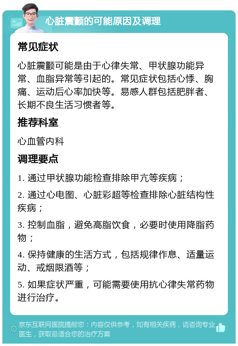 心脏震颤的可能原因及调理 常见症状 心脏震颤可能是由于心律失常、甲状腺功能异常、血脂异常等引起的。常见症状包括心悸、胸痛、运动后心率加快等。易感人群包括肥胖者、长期不良生活习惯者等。 推荐科室 心血管内科 调理要点 1. 通过甲状腺功能检查排除甲亢等疾病； 2. 通过心电图、心脏彩超等检查排除心脏结构性疾病； 3. 控制血脂，避免高脂饮食，必要时使用降脂药物； 4. 保持健康的生活方式，包括规律作息、适量运动、戒烟限酒等； 5. 如果症状严重，可能需要使用抗心律失常药物进行治疗。