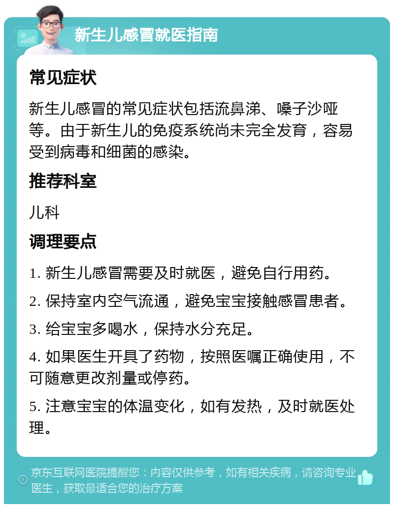 新生儿感冒就医指南 常见症状 新生儿感冒的常见症状包括流鼻涕、嗓子沙哑等。由于新生儿的免疫系统尚未完全发育，容易受到病毒和细菌的感染。 推荐科室 儿科 调理要点 1. 新生儿感冒需要及时就医，避免自行用药。 2. 保持室内空气流通，避免宝宝接触感冒患者。 3. 给宝宝多喝水，保持水分充足。 4. 如果医生开具了药物，按照医嘱正确使用，不可随意更改剂量或停药。 5. 注意宝宝的体温变化，如有发热，及时就医处理。