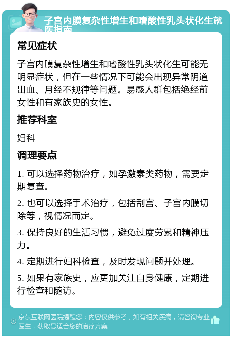 子宫内膜复杂性增生和嗜酸性乳头状化生就医指南 常见症状 子宫内膜复杂性增生和嗜酸性乳头状化生可能无明显症状，但在一些情况下可能会出现异常阴道出血、月经不规律等问题。易感人群包括绝经前女性和有家族史的女性。 推荐科室 妇科 调理要点 1. 可以选择药物治疗，如孕激素类药物，需要定期复查。 2. 也可以选择手术治疗，包括刮宫、子宫内膜切除等，视情况而定。 3. 保持良好的生活习惯，避免过度劳累和精神压力。 4. 定期进行妇科检查，及时发现问题并处理。 5. 如果有家族史，应更加关注自身健康，定期进行检查和随访。