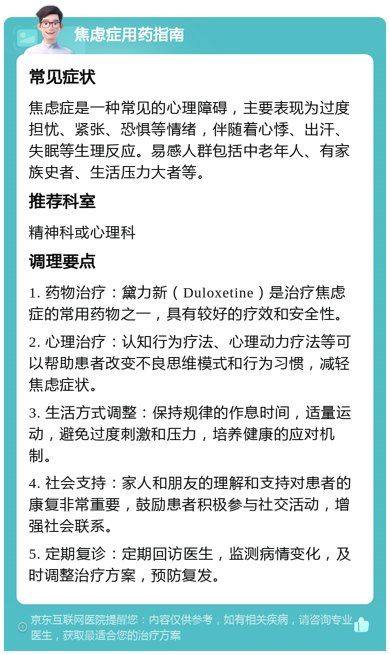 焦虑症用药指南 常见症状 焦虑症是一种常见的心理障碍，主要表现为过度担忧、紧张、恐惧等情绪，伴随着心悸、出汗、失眠等生理反应。易感人群包括中老年人、有家族史者、生活压力大者等。 推荐科室 精神科或心理科 调理要点 1. 药物治疗：黛力新（Duloxetine）是治疗焦虑症的常用药物之一，具有较好的疗效和安全性。 2. 心理治疗：认知行为疗法、心理动力疗法等可以帮助患者改变不良思维模式和行为习惯，减轻焦虑症状。 3. 生活方式调整：保持规律的作息时间，适量运动，避免过度刺激和压力，培养健康的应对机制。 4. 社会支持：家人和朋友的理解和支持对患者的康复非常重要，鼓励患者积极参与社交活动，增强社会联系。 5. 定期复诊：定期回访医生，监测病情变化，及时调整治疗方案，预防复发。