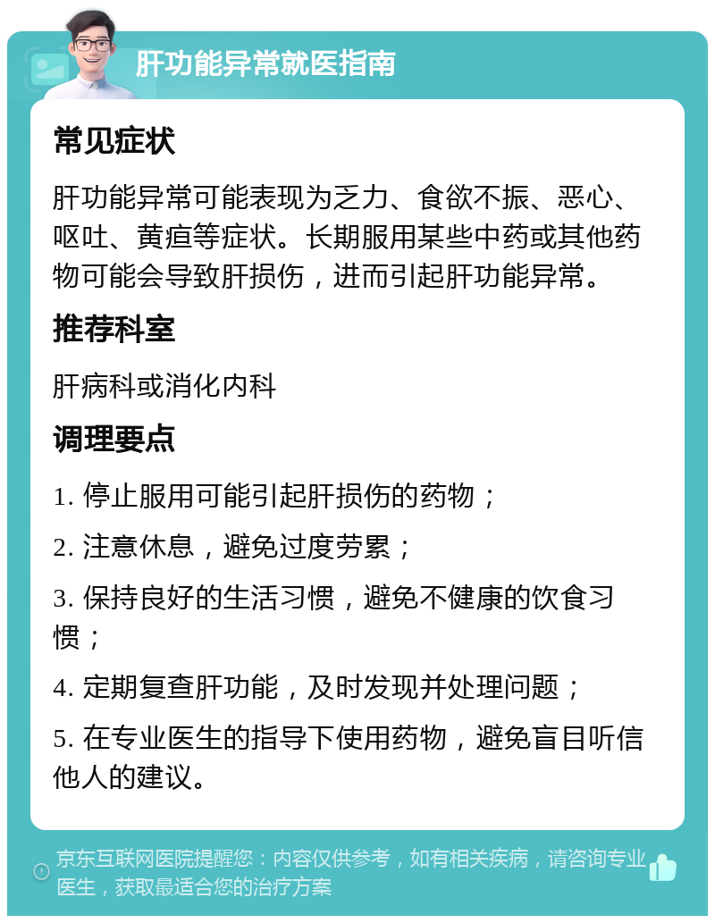 肝功能异常就医指南 常见症状 肝功能异常可能表现为乏力、食欲不振、恶心、呕吐、黄疸等症状。长期服用某些中药或其他药物可能会导致肝损伤，进而引起肝功能异常。 推荐科室 肝病科或消化内科 调理要点 1. 停止服用可能引起肝损伤的药物； 2. 注意休息，避免过度劳累； 3. 保持良好的生活习惯，避免不健康的饮食习惯； 4. 定期复查肝功能，及时发现并处理问题； 5. 在专业医生的指导下使用药物，避免盲目听信他人的建议。