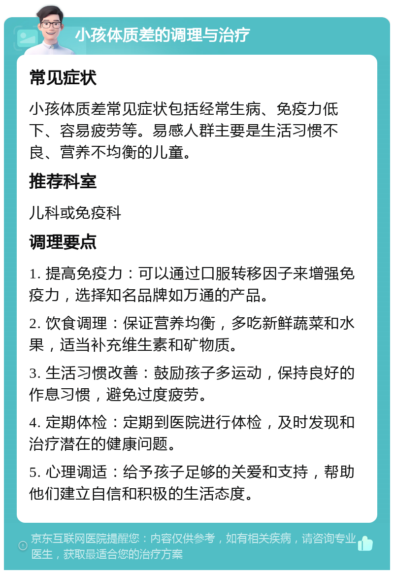 小孩体质差的调理与治疗 常见症状 小孩体质差常见症状包括经常生病、免疫力低下、容易疲劳等。易感人群主要是生活习惯不良、营养不均衡的儿童。 推荐科室 儿科或免疫科 调理要点 1. 提高免疫力：可以通过口服转移因子来增强免疫力，选择知名品牌如万通的产品。 2. 饮食调理：保证营养均衡，多吃新鲜蔬菜和水果，适当补充维生素和矿物质。 3. 生活习惯改善：鼓励孩子多运动，保持良好的作息习惯，避免过度疲劳。 4. 定期体检：定期到医院进行体检，及时发现和治疗潜在的健康问题。 5. 心理调适：给予孩子足够的关爱和支持，帮助他们建立自信和积极的生活态度。