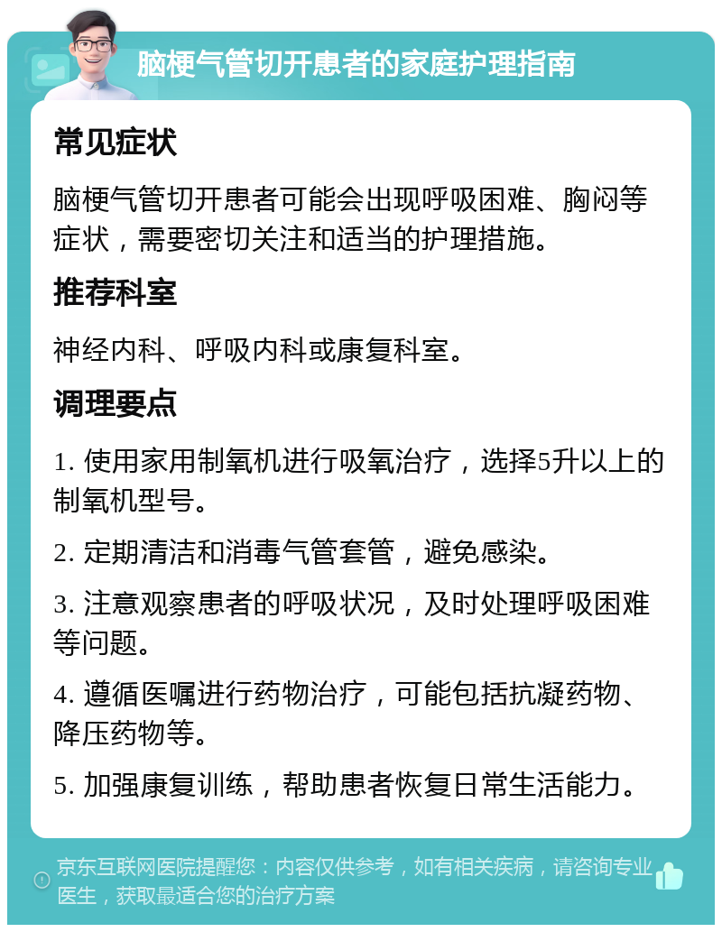 脑梗气管切开患者的家庭护理指南 常见症状 脑梗气管切开患者可能会出现呼吸困难、胸闷等症状，需要密切关注和适当的护理措施。 推荐科室 神经内科、呼吸内科或康复科室。 调理要点 1. 使用家用制氧机进行吸氧治疗，选择5升以上的制氧机型号。 2. 定期清洁和消毒气管套管，避免感染。 3. 注意观察患者的呼吸状况，及时处理呼吸困难等问题。 4. 遵循医嘱进行药物治疗，可能包括抗凝药物、降压药物等。 5. 加强康复训练，帮助患者恢复日常生活能力。