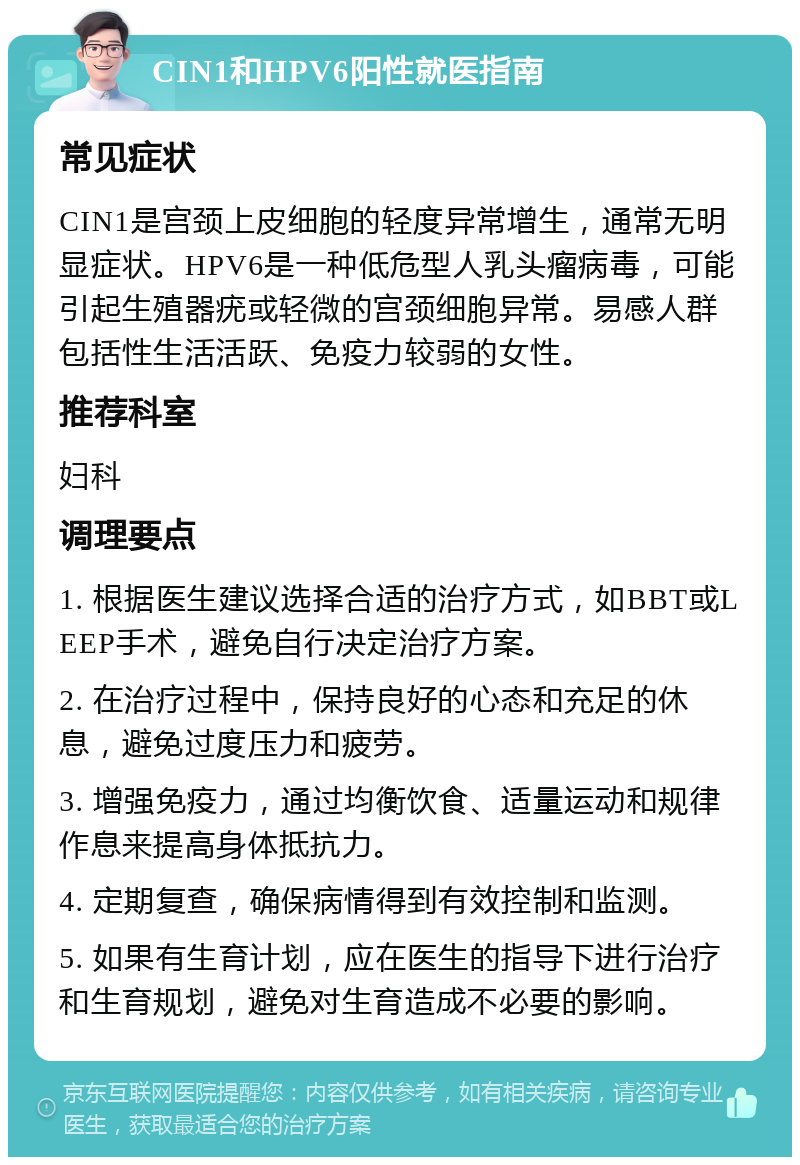 CIN1和HPV6阳性就医指南 常见症状 CIN1是宫颈上皮细胞的轻度异常增生，通常无明显症状。HPV6是一种低危型人乳头瘤病毒，可能引起生殖器疣或轻微的宫颈细胞异常。易感人群包括性生活活跃、免疫力较弱的女性。 推荐科室 妇科 调理要点 1. 根据医生建议选择合适的治疗方式，如BBT或LEEP手术，避免自行决定治疗方案。 2. 在治疗过程中，保持良好的心态和充足的休息，避免过度压力和疲劳。 3. 增强免疫力，通过均衡饮食、适量运动和规律作息来提高身体抵抗力。 4. 定期复查，确保病情得到有效控制和监测。 5. 如果有生育计划，应在医生的指导下进行治疗和生育规划，避免对生育造成不必要的影响。