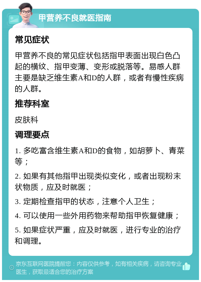 甲营养不良就医指南 常见症状 甲营养不良的常见症状包括指甲表面出现白色凸起的横纹、指甲变薄、变形或脱落等。易感人群主要是缺乏维生素A和D的人群，或者有慢性疾病的人群。 推荐科室 皮肤科 调理要点 1. 多吃富含维生素A和D的食物，如胡萝卜、青菜等； 2. 如果有其他指甲出现类似变化，或者出现粉末状物质，应及时就医； 3. 定期检查指甲的状态，注意个人卫生； 4. 可以使用一些外用药物来帮助指甲恢复健康； 5. 如果症状严重，应及时就医，进行专业的治疗和调理。