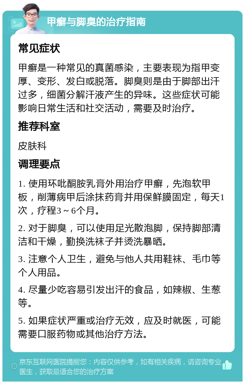 甲癣与脚臭的治疗指南 常见症状 甲癣是一种常见的真菌感染，主要表现为指甲变厚、变形、发白或脱落。脚臭则是由于脚部出汗过多，细菌分解汗液产生的异味。这些症状可能影响日常生活和社交活动，需要及时治疗。 推荐科室 皮肤科 调理要点 1. 使用环吡酮胺乳膏外用治疗甲癣，先泡软甲板，削薄病甲后涂抹药膏并用保鲜膜固定，每天1次，疗程3～6个月。 2. 对于脚臭，可以使用足光散泡脚，保持脚部清洁和干燥，勤换洗袜子并烫洗暴晒。 3. 注意个人卫生，避免与他人共用鞋袜、毛巾等个人用品。 4. 尽量少吃容易引发出汗的食品，如辣椒、生葱等。 5. 如果症状严重或治疗无效，应及时就医，可能需要口服药物或其他治疗方法。