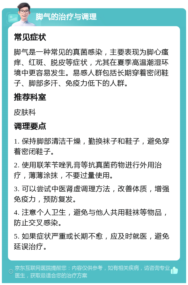 脚气的治疗与调理 常见症状 脚气是一种常见的真菌感染，主要表现为脚心瘙痒、红斑、脱皮等症状，尤其在夏季高温潮湿环境中更容易发生。易感人群包括长期穿着密闭鞋子、脚部多汗、免疫力低下的人群。 推荐科室 皮肤科 调理要点 1. 保持脚部清洁干燥，勤换袜子和鞋子，避免穿着密闭鞋子。 2. 使用联苯苄唑乳膏等抗真菌药物进行外用治疗，薄薄涂抹，不要过量使用。 3. 可以尝试中医肾虚调理方法，改善体质，增强免疫力，预防复发。 4. 注意个人卫生，避免与他人共用鞋袜等物品，防止交叉感染。 5. 如果症状严重或长期不愈，应及时就医，避免延误治疗。