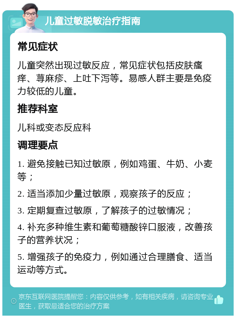 儿童过敏脱敏治疗指南 常见症状 儿童突然出现过敏反应，常见症状包括皮肤瘙痒、荨麻疹、上吐下泻等。易感人群主要是免疫力较低的儿童。 推荐科室 儿科或变态反应科 调理要点 1. 避免接触已知过敏原，例如鸡蛋、牛奶、小麦等； 2. 适当添加少量过敏原，观察孩子的反应； 3. 定期复查过敏原，了解孩子的过敏情况； 4. 补充多种维生素和葡萄糖酸锌口服液，改善孩子的营养状况； 5. 增强孩子的免疫力，例如通过合理膳食、适当运动等方式。