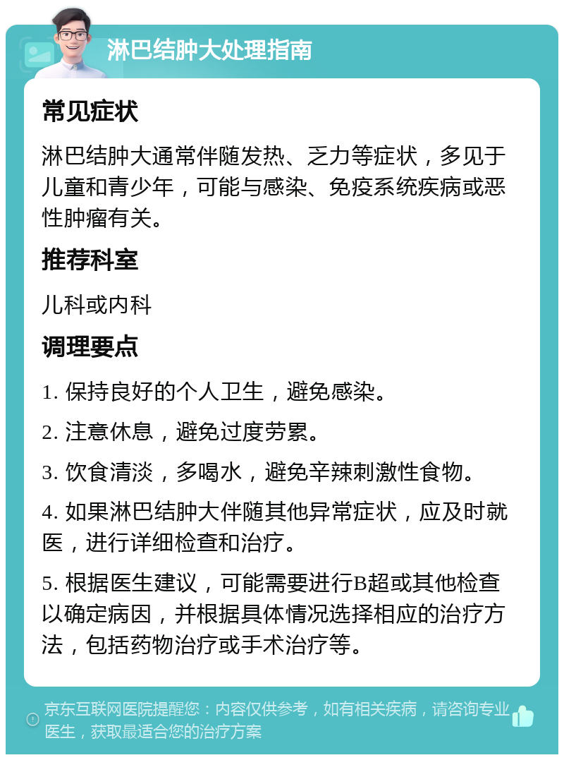 淋巴结肿大处理指南 常见症状 淋巴结肿大通常伴随发热、乏力等症状，多见于儿童和青少年，可能与感染、免疫系统疾病或恶性肿瘤有关。 推荐科室 儿科或内科 调理要点 1. 保持良好的个人卫生，避免感染。 2. 注意休息，避免过度劳累。 3. 饮食清淡，多喝水，避免辛辣刺激性食物。 4. 如果淋巴结肿大伴随其他异常症状，应及时就医，进行详细检查和治疗。 5. 根据医生建议，可能需要进行B超或其他检查以确定病因，并根据具体情况选择相应的治疗方法，包括药物治疗或手术治疗等。