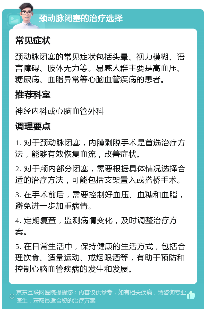 颈动脉闭塞的治疗选择 常见症状 颈动脉闭塞的常见症状包括头晕、视力模糊、语言障碍、肢体无力等。易感人群主要是高血压、糖尿病、血脂异常等心脑血管疾病的患者。 推荐科室 神经内科或心脑血管外科 调理要点 1. 对于颈动脉闭塞，内膜剥脱手术是首选治疗方法，能够有效恢复血流，改善症状。 2. 对于颅内部分闭塞，需要根据具体情况选择合适的治疗方法，可能包括支架置入或搭桥手术。 3. 在手术前后，需要控制好血压、血糖和血脂，避免进一步加重病情。 4. 定期复查，监测病情变化，及时调整治疗方案。 5. 在日常生活中，保持健康的生活方式，包括合理饮食、适量运动、戒烟限酒等，有助于预防和控制心脑血管疾病的发生和发展。