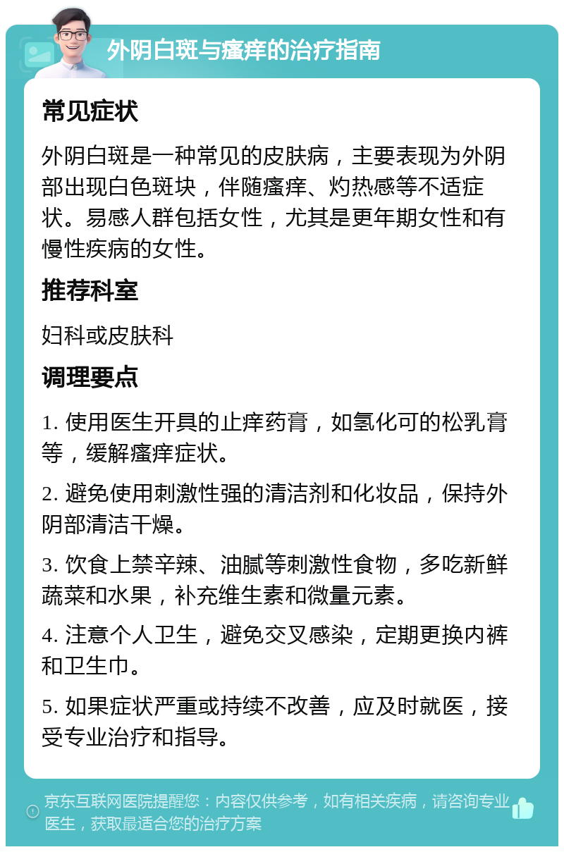 外阴白斑与瘙痒的治疗指南 常见症状 外阴白斑是一种常见的皮肤病，主要表现为外阴部出现白色斑块，伴随瘙痒、灼热感等不适症状。易感人群包括女性，尤其是更年期女性和有慢性疾病的女性。 推荐科室 妇科或皮肤科 调理要点 1. 使用医生开具的止痒药膏，如氢化可的松乳膏等，缓解瘙痒症状。 2. 避免使用刺激性强的清洁剂和化妆品，保持外阴部清洁干燥。 3. 饮食上禁辛辣、油腻等刺激性食物，多吃新鲜蔬菜和水果，补充维生素和微量元素。 4. 注意个人卫生，避免交叉感染，定期更换内裤和卫生巾。 5. 如果症状严重或持续不改善，应及时就医，接受专业治疗和指导。