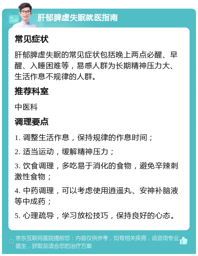 肝郁脾虚失眠就医指南 常见症状 肝郁脾虚失眠的常见症状包括晚上两点必醒、早醒、入睡困难等，易感人群为长期精神压力大、生活作息不规律的人群。 推荐科室 中医科 调理要点 1. 调整生活作息，保持规律的作息时间； 2. 适当运动，缓解精神压力； 3. 饮食调理，多吃易于消化的食物，避免辛辣刺激性食物； 4. 中药调理，可以考虑使用逍遥丸、安神补脑液等中成药； 5. 心理疏导，学习放松技巧，保持良好的心态。