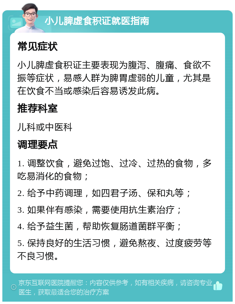 小儿脾虚食积证就医指南 常见症状 小儿脾虚食积证主要表现为腹泻、腹痛、食欲不振等症状，易感人群为脾胃虚弱的儿童，尤其是在饮食不当或感染后容易诱发此病。 推荐科室 儿科或中医科 调理要点 1. 调整饮食，避免过饱、过冷、过热的食物，多吃易消化的食物； 2. 给予中药调理，如四君子汤、保和丸等； 3. 如果伴有感染，需要使用抗生素治疗； 4. 给予益生菌，帮助恢复肠道菌群平衡； 5. 保持良好的生活习惯，避免熬夜、过度疲劳等不良习惯。