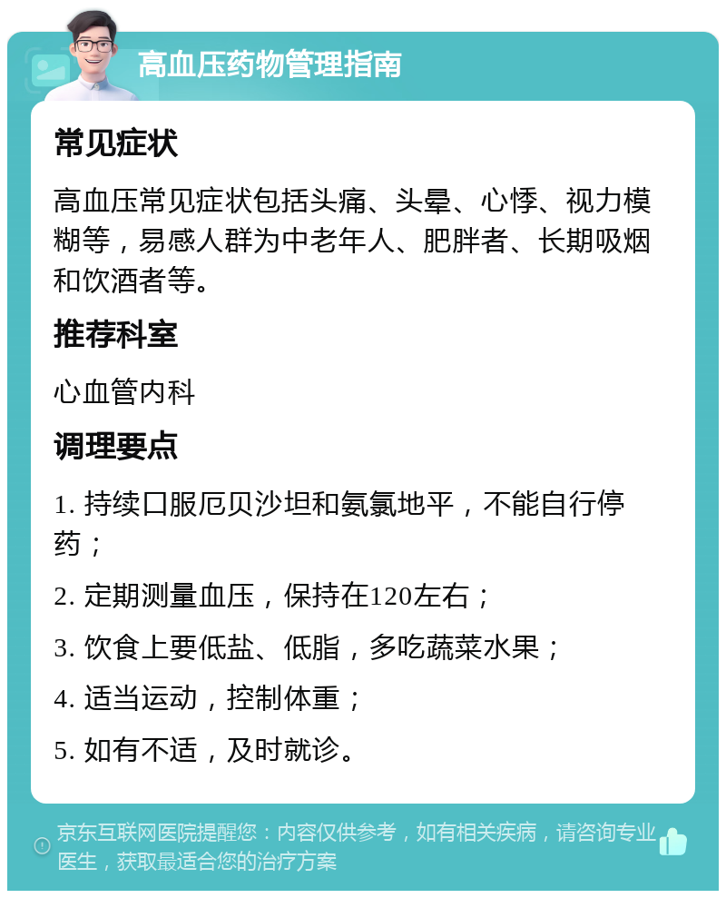 高血压药物管理指南 常见症状 高血压常见症状包括头痛、头晕、心悸、视力模糊等，易感人群为中老年人、肥胖者、长期吸烟和饮酒者等。 推荐科室 心血管内科 调理要点 1. 持续口服厄贝沙坦和氨氯地平，不能自行停药； 2. 定期测量血压，保持在120左右； 3. 饮食上要低盐、低脂，多吃蔬菜水果； 4. 适当运动，控制体重； 5. 如有不适，及时就诊。