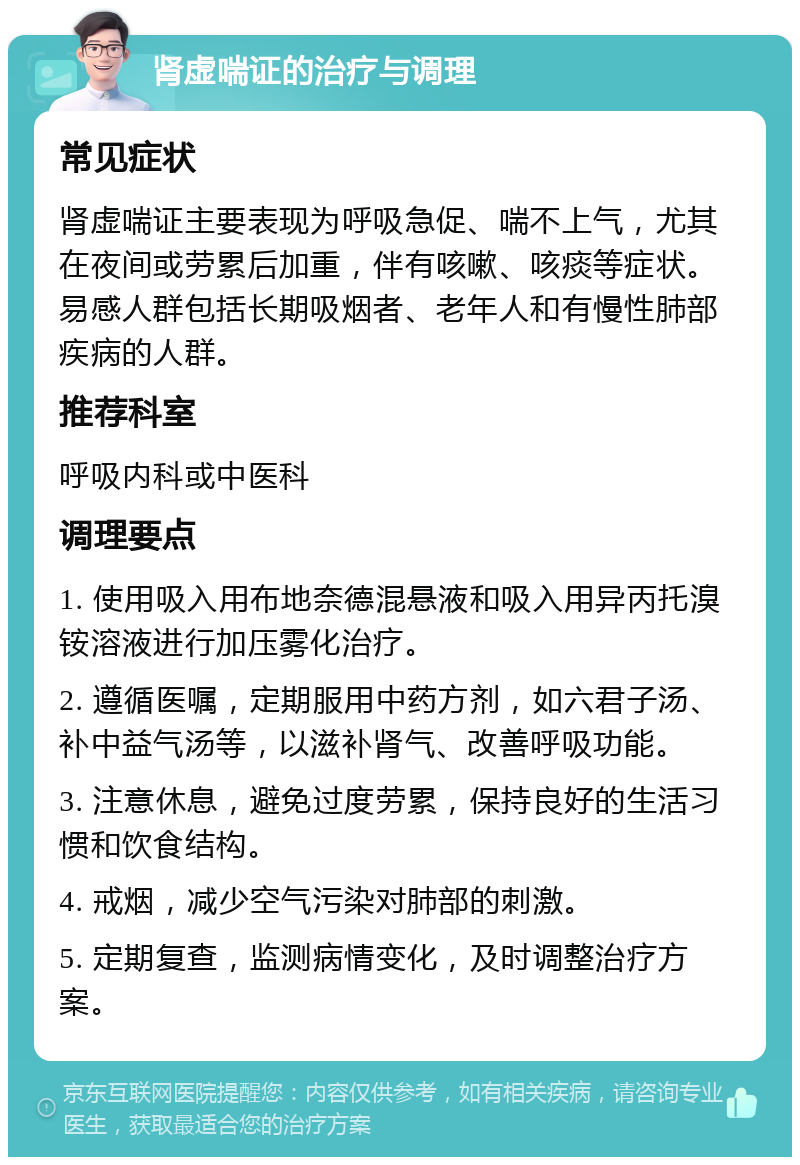 肾虚喘证的治疗与调理 常见症状 肾虚喘证主要表现为呼吸急促、喘不上气，尤其在夜间或劳累后加重，伴有咳嗽、咳痰等症状。易感人群包括长期吸烟者、老年人和有慢性肺部疾病的人群。 推荐科室 呼吸内科或中医科 调理要点 1. 使用吸入用布地奈德混悬液和吸入用异丙托溴铵溶液进行加压雾化治疗。 2. 遵循医嘱，定期服用中药方剂，如六君子汤、补中益气汤等，以滋补肾气、改善呼吸功能。 3. 注意休息，避免过度劳累，保持良好的生活习惯和饮食结构。 4. 戒烟，减少空气污染对肺部的刺激。 5. 定期复查，监测病情变化，及时调整治疗方案。