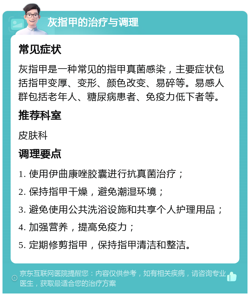 灰指甲的治疗与调理 常见症状 灰指甲是一种常见的指甲真菌感染，主要症状包括指甲变厚、变形、颜色改变、易碎等。易感人群包括老年人、糖尿病患者、免疫力低下者等。 推荐科室 皮肤科 调理要点 1. 使用伊曲康唑胶囊进行抗真菌治疗； 2. 保持指甲干燥，避免潮湿环境； 3. 避免使用公共洗浴设施和共享个人护理用品； 4. 加强营养，提高免疫力； 5. 定期修剪指甲，保持指甲清洁和整洁。