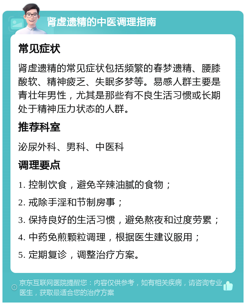 肾虚遗精的中医调理指南 常见症状 肾虚遗精的常见症状包括频繁的春梦遗精、腰膝酸软、精神疲乏、失眠多梦等。易感人群主要是青壮年男性，尤其是那些有不良生活习惯或长期处于精神压力状态的人群。 推荐科室 泌尿外科、男科、中医科 调理要点 1. 控制饮食，避免辛辣油腻的食物； 2. 戒除手淫和节制房事； 3. 保持良好的生活习惯，避免熬夜和过度劳累； 4. 中药免煎颗粒调理，根据医生建议服用； 5. 定期复诊，调整治疗方案。