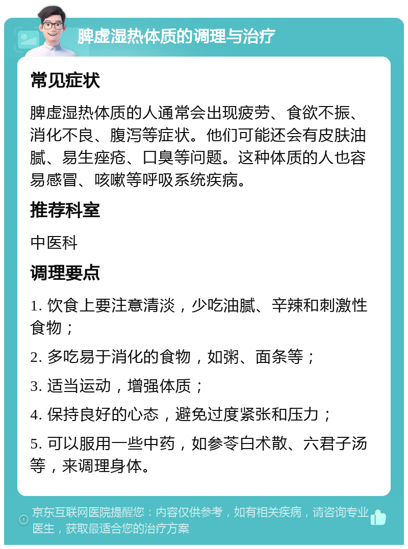 脾虚湿热体质的调理与治疗 常见症状 脾虚湿热体质的人通常会出现疲劳、食欲不振、消化不良、腹泻等症状。他们可能还会有皮肤油腻、易生痤疮、口臭等问题。这种体质的人也容易感冒、咳嗽等呼吸系统疾病。 推荐科室 中医科 调理要点 1. 饮食上要注意清淡，少吃油腻、辛辣和刺激性食物； 2. 多吃易于消化的食物，如粥、面条等； 3. 适当运动，增强体质； 4. 保持良好的心态，避免过度紧张和压力； 5. 可以服用一些中药，如参苓白术散、六君子汤等，来调理身体。