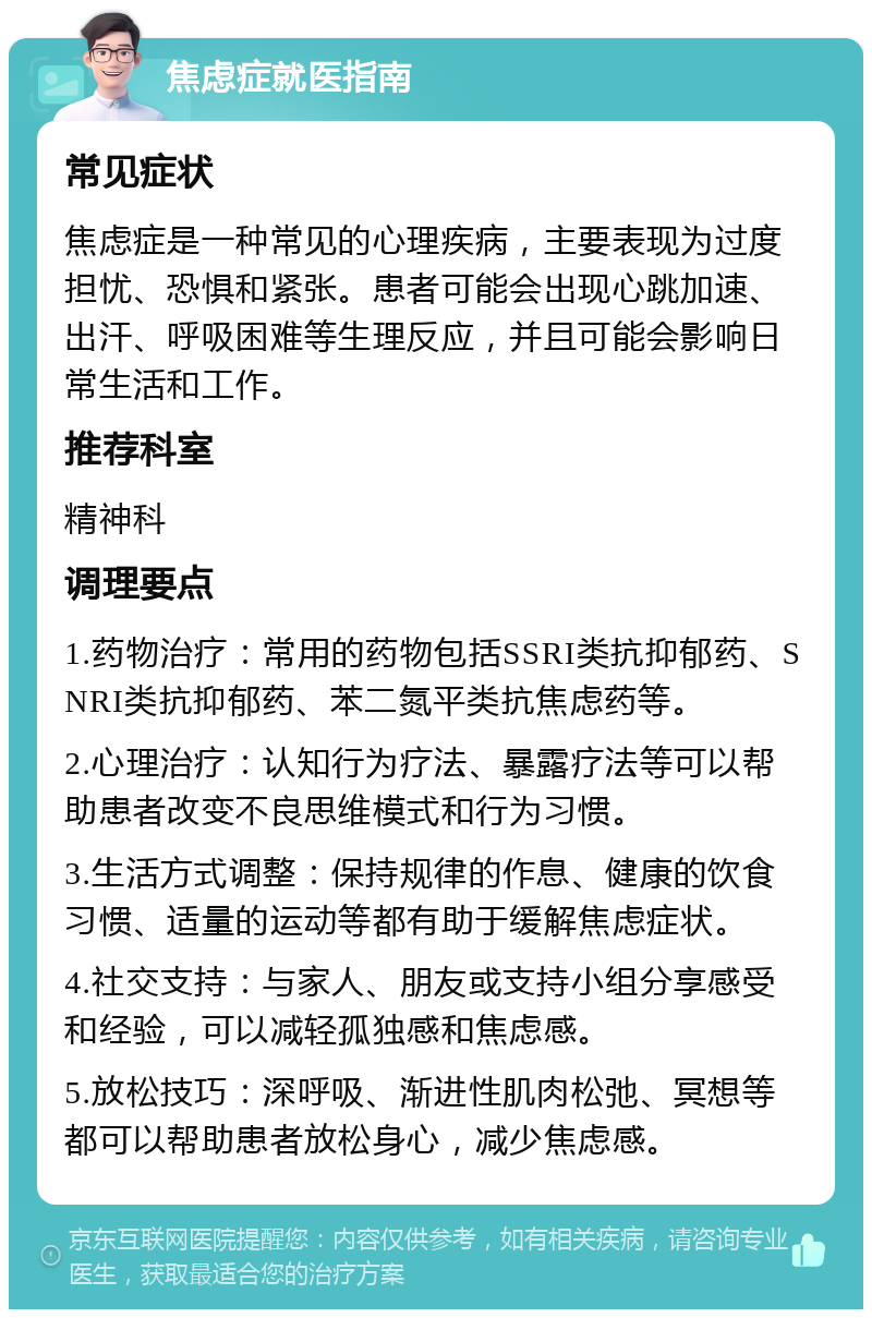 焦虑症就医指南 常见症状 焦虑症是一种常见的心理疾病，主要表现为过度担忧、恐惧和紧张。患者可能会出现心跳加速、出汗、呼吸困难等生理反应，并且可能会影响日常生活和工作。 推荐科室 精神科 调理要点 1.药物治疗：常用的药物包括SSRI类抗抑郁药、SNRI类抗抑郁药、苯二氮平类抗焦虑药等。 2.心理治疗：认知行为疗法、暴露疗法等可以帮助患者改变不良思维模式和行为习惯。 3.生活方式调整：保持规律的作息、健康的饮食习惯、适量的运动等都有助于缓解焦虑症状。 4.社交支持：与家人、朋友或支持小组分享感受和经验，可以减轻孤独感和焦虑感。 5.放松技巧：深呼吸、渐进性肌肉松弛、冥想等都可以帮助患者放松身心，减少焦虑感。