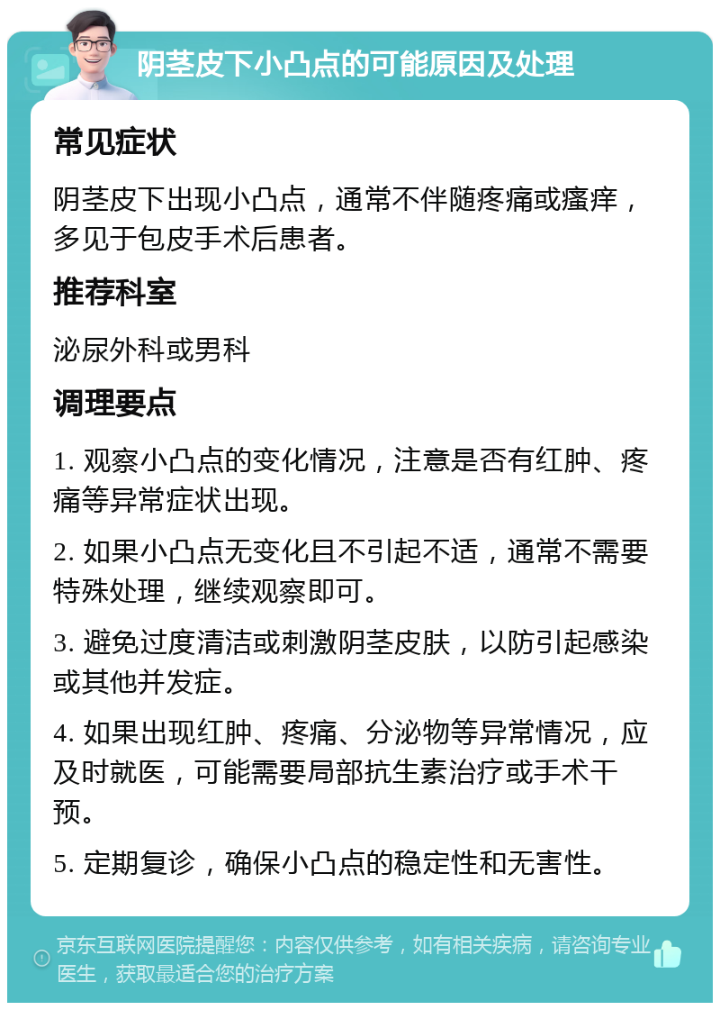 阴茎皮下小凸点的可能原因及处理 常见症状 阴茎皮下出现小凸点，通常不伴随疼痛或瘙痒，多见于包皮手术后患者。 推荐科室 泌尿外科或男科 调理要点 1. 观察小凸点的变化情况，注意是否有红肿、疼痛等异常症状出现。 2. 如果小凸点无变化且不引起不适，通常不需要特殊处理，继续观察即可。 3. 避免过度清洁或刺激阴茎皮肤，以防引起感染或其他并发症。 4. 如果出现红肿、疼痛、分泌物等异常情况，应及时就医，可能需要局部抗生素治疗或手术干预。 5. 定期复诊，确保小凸点的稳定性和无害性。