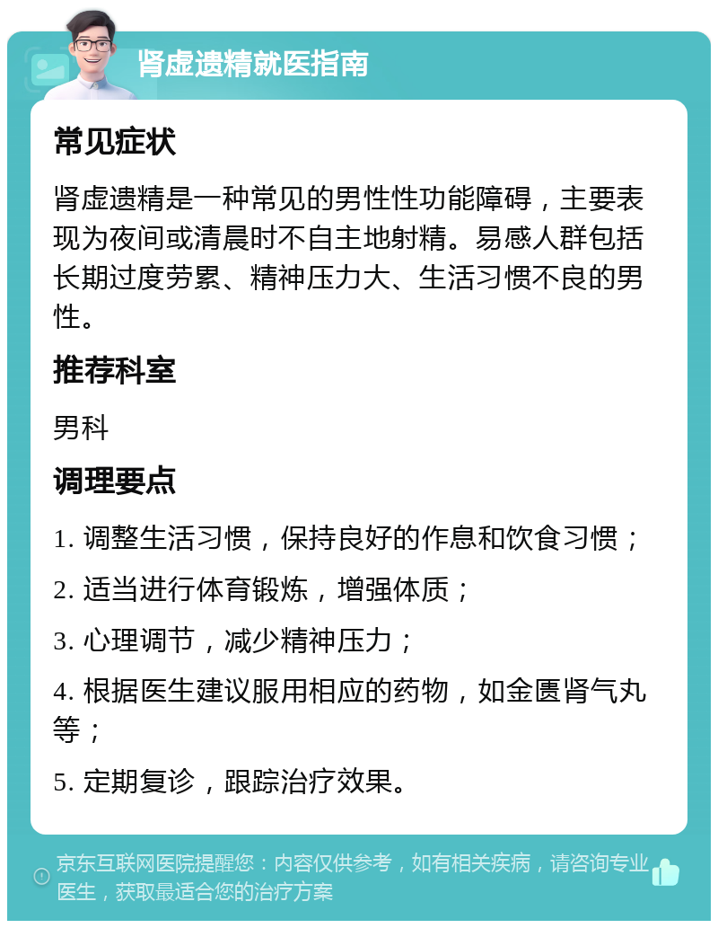 肾虚遗精就医指南 常见症状 肾虚遗精是一种常见的男性性功能障碍，主要表现为夜间或清晨时不自主地射精。易感人群包括长期过度劳累、精神压力大、生活习惯不良的男性。 推荐科室 男科 调理要点 1. 调整生活习惯，保持良好的作息和饮食习惯； 2. 适当进行体育锻炼，增强体质； 3. 心理调节，减少精神压力； 4. 根据医生建议服用相应的药物，如金匮肾气丸等； 5. 定期复诊，跟踪治疗效果。