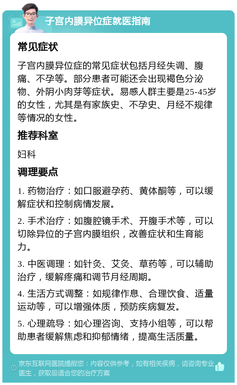 子宫内膜异位症就医指南 常见症状 子宫内膜异位症的常见症状包括月经失调、腹痛、不孕等。部分患者可能还会出现褐色分泌物、外阴小肉芽等症状。易感人群主要是25-45岁的女性，尤其是有家族史、不孕史、月经不规律等情况的女性。 推荐科室 妇科 调理要点 1. 药物治疗：如口服避孕药、黄体酮等，可以缓解症状和控制病情发展。 2. 手术治疗：如腹腔镜手术、开腹手术等，可以切除异位的子宫内膜组织，改善症状和生育能力。 3. 中医调理：如针灸、艾灸、草药等，可以辅助治疗，缓解疼痛和调节月经周期。 4. 生活方式调整：如规律作息、合理饮食、适量运动等，可以增强体质，预防疾病复发。 5. 心理疏导：如心理咨询、支持小组等，可以帮助患者缓解焦虑和抑郁情绪，提高生活质量。