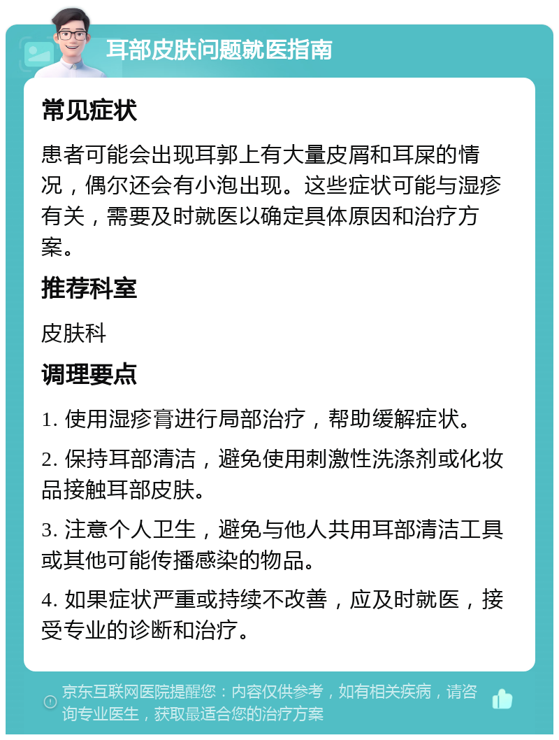 耳部皮肤问题就医指南 常见症状 患者可能会出现耳郭上有大量皮屑和耳屎的情况，偶尔还会有小泡出现。这些症状可能与湿疹有关，需要及时就医以确定具体原因和治疗方案。 推荐科室 皮肤科 调理要点 1. 使用湿疹膏进行局部治疗，帮助缓解症状。 2. 保持耳部清洁，避免使用刺激性洗涤剂或化妆品接触耳部皮肤。 3. 注意个人卫生，避免与他人共用耳部清洁工具或其他可能传播感染的物品。 4. 如果症状严重或持续不改善，应及时就医，接受专业的诊断和治疗。