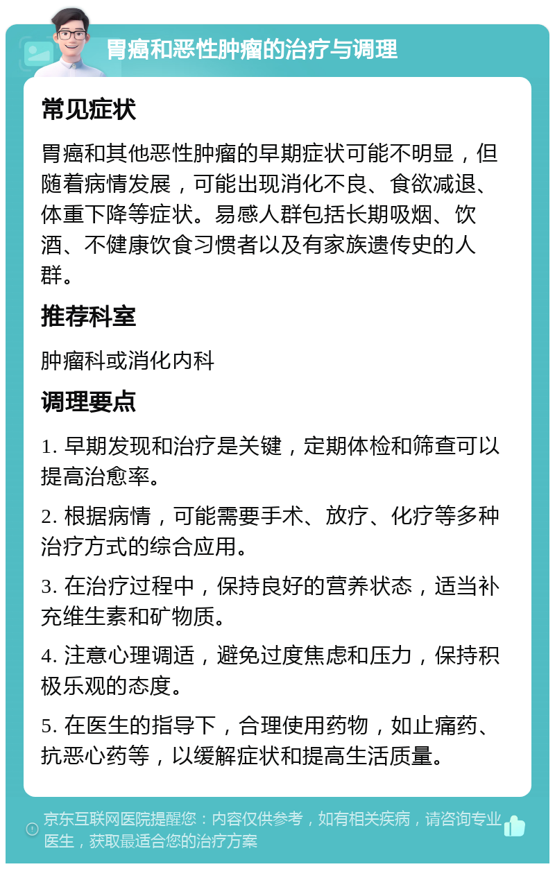 胃癌和恶性肿瘤的治疗与调理 常见症状 胃癌和其他恶性肿瘤的早期症状可能不明显，但随着病情发展，可能出现消化不良、食欲减退、体重下降等症状。易感人群包括长期吸烟、饮酒、不健康饮食习惯者以及有家族遗传史的人群。 推荐科室 肿瘤科或消化内科 调理要点 1. 早期发现和治疗是关键，定期体检和筛查可以提高治愈率。 2. 根据病情，可能需要手术、放疗、化疗等多种治疗方式的综合应用。 3. 在治疗过程中，保持良好的营养状态，适当补充维生素和矿物质。 4. 注意心理调适，避免过度焦虑和压力，保持积极乐观的态度。 5. 在医生的指导下，合理使用药物，如止痛药、抗恶心药等，以缓解症状和提高生活质量。