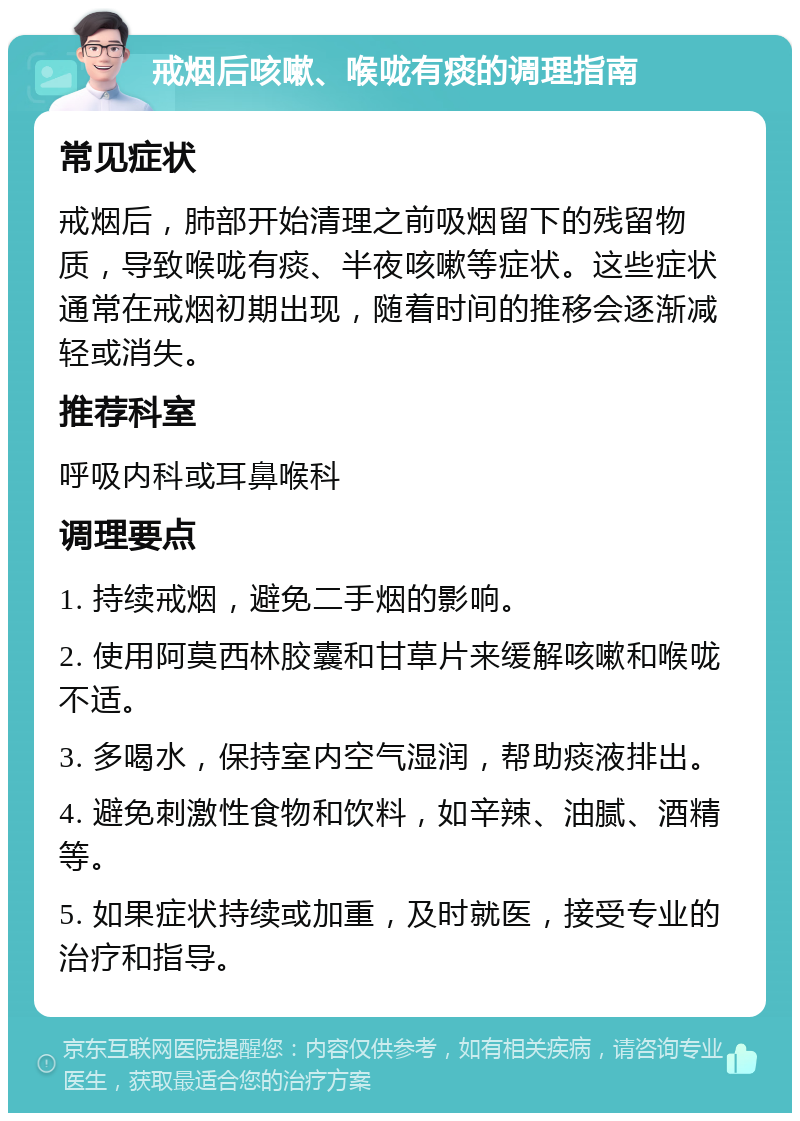 戒烟后咳嗽、喉咙有痰的调理指南 常见症状 戒烟后，肺部开始清理之前吸烟留下的残留物质，导致喉咙有痰、半夜咳嗽等症状。这些症状通常在戒烟初期出现，随着时间的推移会逐渐减轻或消失。 推荐科室 呼吸内科或耳鼻喉科 调理要点 1. 持续戒烟，避免二手烟的影响。 2. 使用阿莫西林胶囊和甘草片来缓解咳嗽和喉咙不适。 3. 多喝水，保持室内空气湿润，帮助痰液排出。 4. 避免刺激性食物和饮料，如辛辣、油腻、酒精等。 5. 如果症状持续或加重，及时就医，接受专业的治疗和指导。