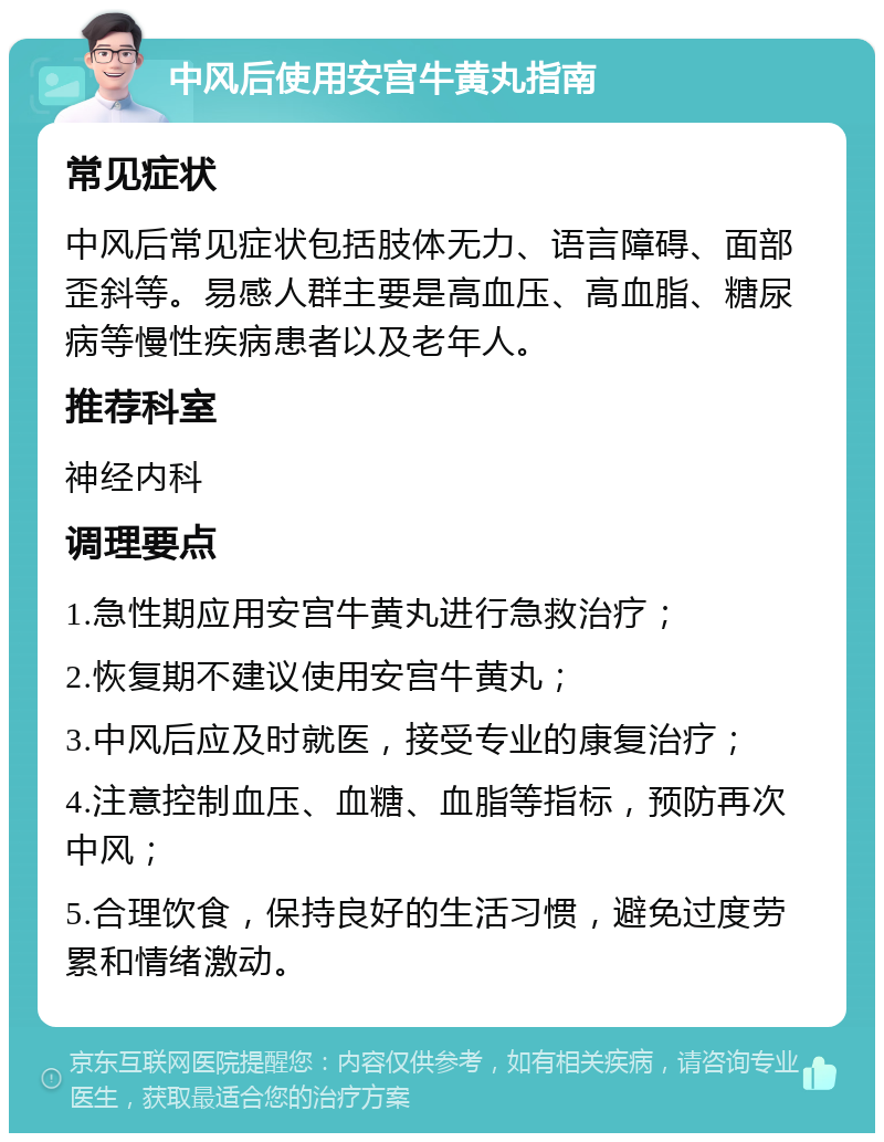 中风后使用安宫牛黄丸指南 常见症状 中风后常见症状包括肢体无力、语言障碍、面部歪斜等。易感人群主要是高血压、高血脂、糖尿病等慢性疾病患者以及老年人。 推荐科室 神经内科 调理要点 1.急性期应用安宫牛黄丸进行急救治疗； 2.恢复期不建议使用安宫牛黄丸； 3.中风后应及时就医，接受专业的康复治疗； 4.注意控制血压、血糖、血脂等指标，预防再次中风； 5.合理饮食，保持良好的生活习惯，避免过度劳累和情绪激动。