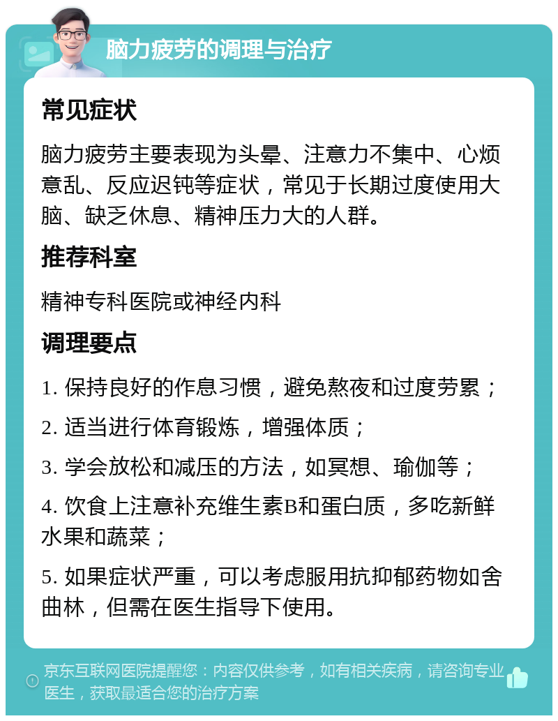 脑力疲劳的调理与治疗 常见症状 脑力疲劳主要表现为头晕、注意力不集中、心烦意乱、反应迟钝等症状，常见于长期过度使用大脑、缺乏休息、精神压力大的人群。 推荐科室 精神专科医院或神经内科 调理要点 1. 保持良好的作息习惯，避免熬夜和过度劳累； 2. 适当进行体育锻炼，增强体质； 3. 学会放松和减压的方法，如冥想、瑜伽等； 4. 饮食上注意补充维生素B和蛋白质，多吃新鲜水果和蔬菜； 5. 如果症状严重，可以考虑服用抗抑郁药物如舍曲林，但需在医生指导下使用。