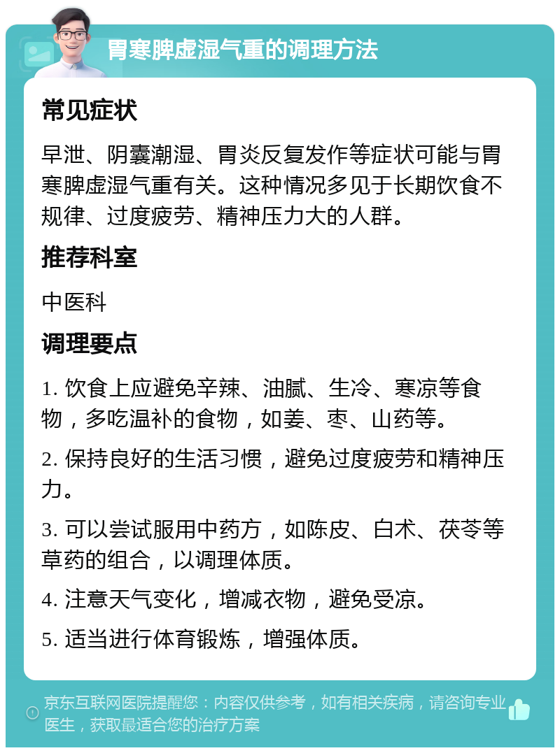 胃寒脾虚湿气重的调理方法 常见症状 早泄、阴囊潮湿、胃炎反复发作等症状可能与胃寒脾虚湿气重有关。这种情况多见于长期饮食不规律、过度疲劳、精神压力大的人群。 推荐科室 中医科 调理要点 1. 饮食上应避免辛辣、油腻、生冷、寒凉等食物，多吃温补的食物，如姜、枣、山药等。 2. 保持良好的生活习惯，避免过度疲劳和精神压力。 3. 可以尝试服用中药方，如陈皮、白术、茯苓等草药的组合，以调理体质。 4. 注意天气变化，增减衣物，避免受凉。 5. 适当进行体育锻炼，增强体质。