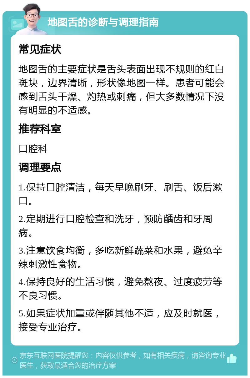 地图舌的诊断与调理指南 常见症状 地图舌的主要症状是舌头表面出现不规则的红白斑块，边界清晰，形状像地图一样。患者可能会感到舌头干燥、灼热或刺痛，但大多数情况下没有明显的不适感。 推荐科室 口腔科 调理要点 1.保持口腔清洁，每天早晚刷牙、刷舌、饭后漱口。 2.定期进行口腔检查和洗牙，预防龋齿和牙周病。 3.注意饮食均衡，多吃新鲜蔬菜和水果，避免辛辣刺激性食物。 4.保持良好的生活习惯，避免熬夜、过度疲劳等不良习惯。 5.如果症状加重或伴随其他不适，应及时就医，接受专业治疗。