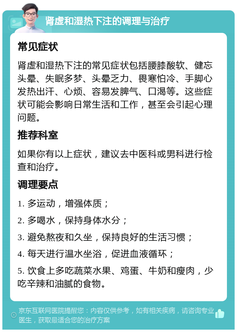 肾虚和湿热下注的调理与治疗 常见症状 肾虚和湿热下注的常见症状包括腰膝酸软、健忘头晕、失眠多梦、头晕乏力、畏寒怕冷、手脚心发热出汗、心烦、容易发脾气、口渴等。这些症状可能会影响日常生活和工作，甚至会引起心理问题。 推荐科室 如果你有以上症状，建议去中医科或男科进行检查和治疗。 调理要点 1. 多运动，增强体质； 2. 多喝水，保持身体水分； 3. 避免熬夜和久坐，保持良好的生活习惯； 4. 每天进行温水坐浴，促进血液循环； 5. 饮食上多吃蔬菜水果、鸡蛋、牛奶和瘦肉，少吃辛辣和油腻的食物。