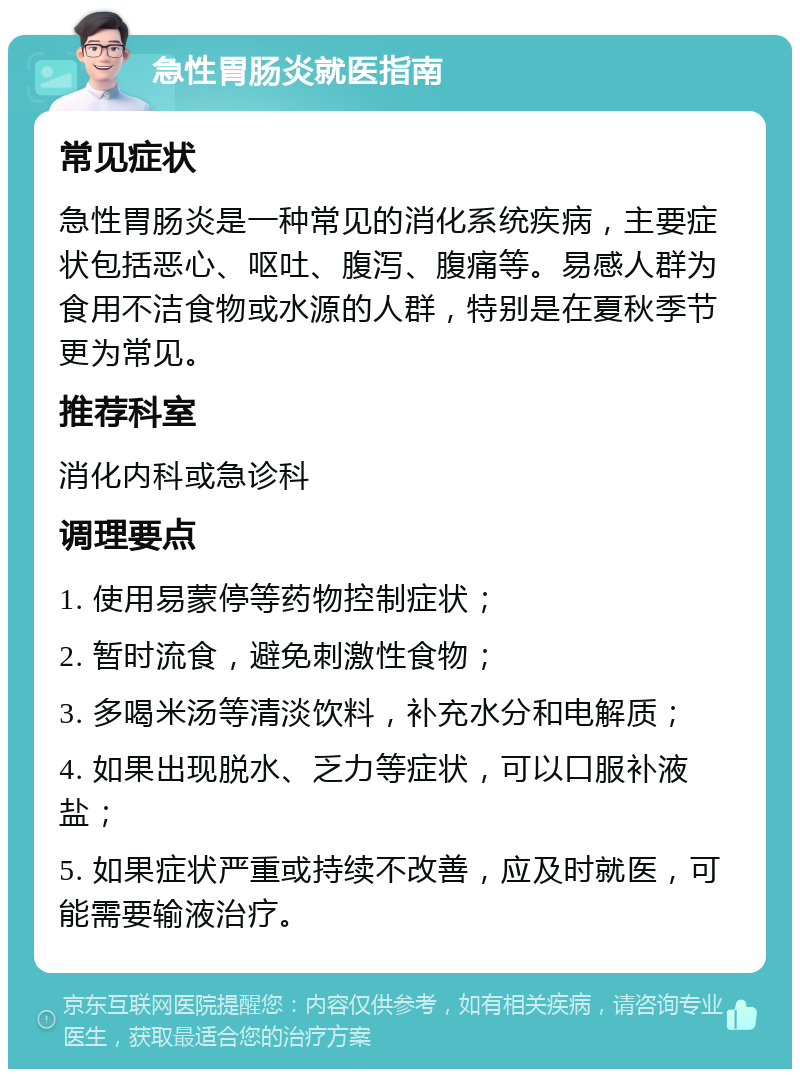 急性胃肠炎就医指南 常见症状 急性胃肠炎是一种常见的消化系统疾病，主要症状包括恶心、呕吐、腹泻、腹痛等。易感人群为食用不洁食物或水源的人群，特别是在夏秋季节更为常见。 推荐科室 消化内科或急诊科 调理要点 1. 使用易蒙停等药物控制症状； 2. 暂时流食，避免刺激性食物； 3. 多喝米汤等清淡饮料，补充水分和电解质； 4. 如果出现脱水、乏力等症状，可以口服补液盐； 5. 如果症状严重或持续不改善，应及时就医，可能需要输液治疗。